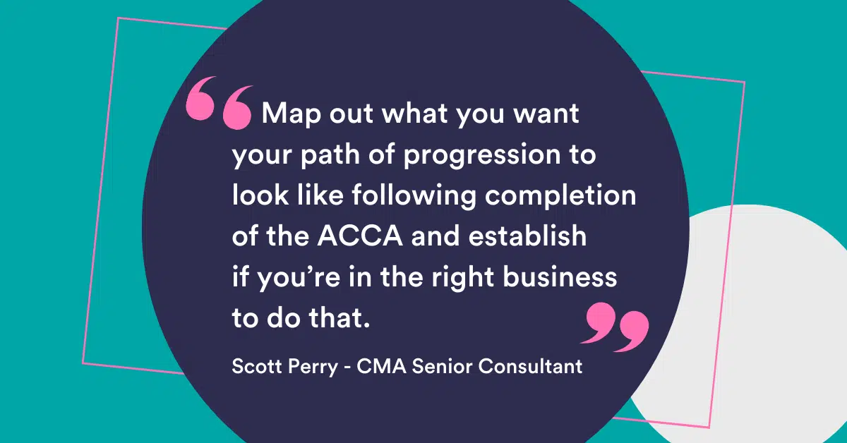 "Map out what you want your path of progression to look like following completion of the ACCA and establish if you’re in the right business to do that.” Scott Perry