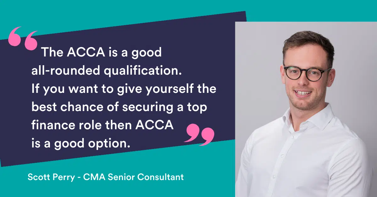The ACCA is a good all-rounded qualification, if you want to give yourself the best chance of securing a top finance role the ACCA is a good option.” Scott Perry Senior Recruitment Consultant