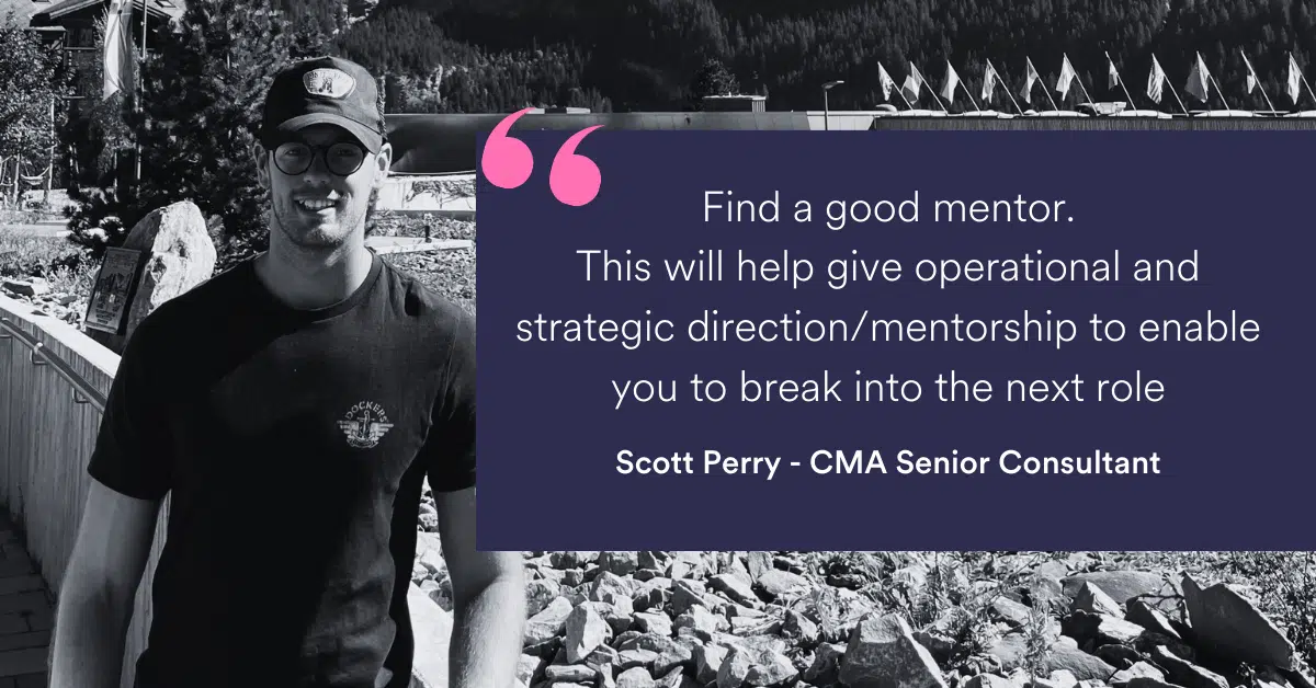 "Find a good mentor. This will help give operational and strategic direction/mentorship to enable you to break into the next role.” Scott Perry