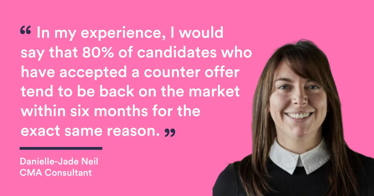 "In my experience, I would say that 80% of candidates who have accepted a counter offer tend to be back on the market within six months for the exact same reason" Danielle Jade Neil, CMA Recruitment