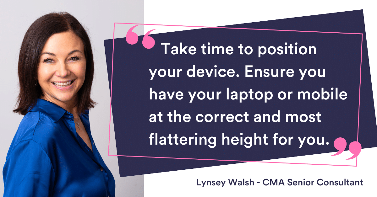 Take time to position your device. Ensure you have your laptop or mobile at the correct and most flattering height for you