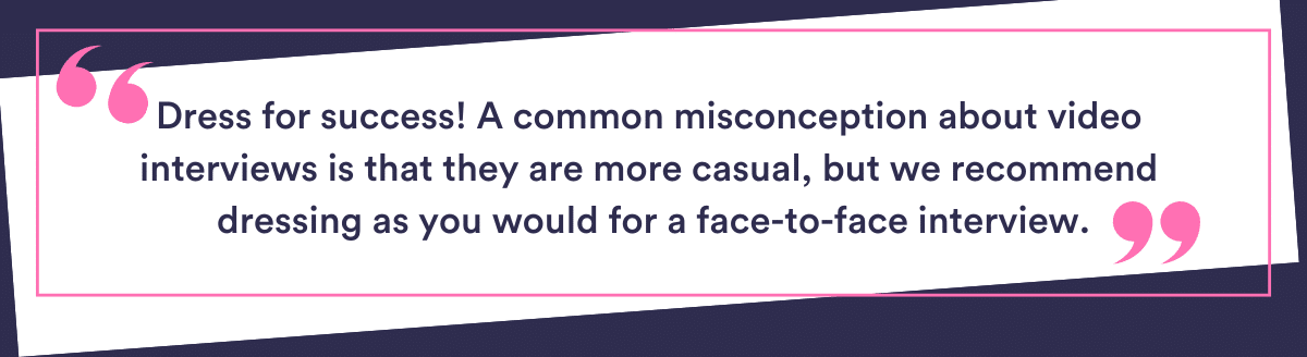 Dress for success - A common misconception about video interviews is that they are more casual. We recommend dressing as you would for the face-to-face version