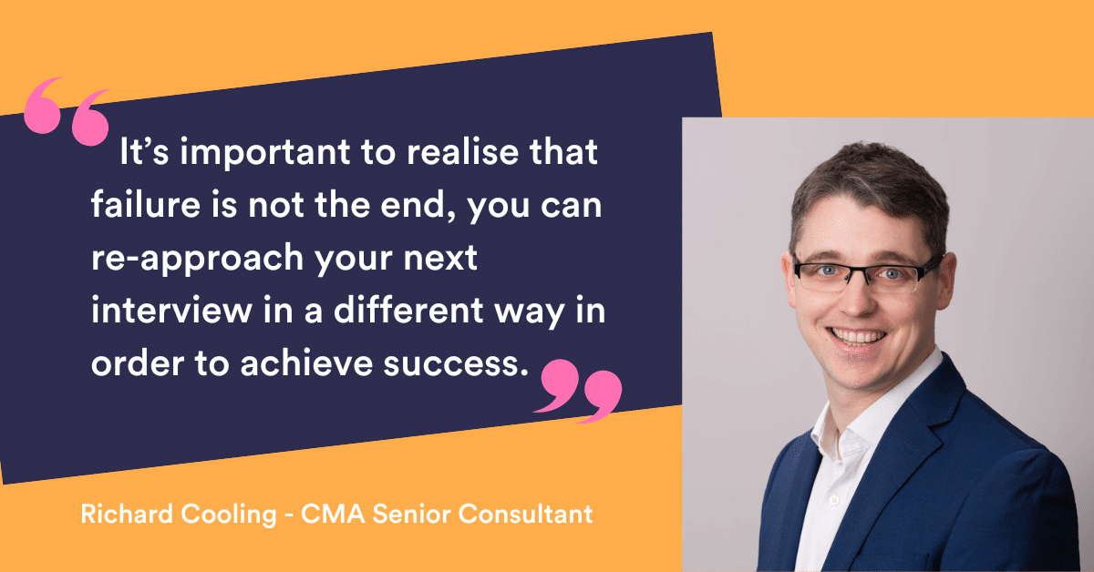 It’s important to realise that failure is not the end, you can re-approach your next interview in a different way in order to achieve success." Richard Cooling